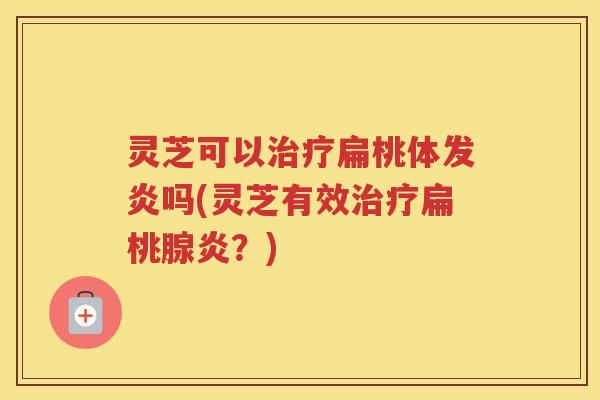 灵芝可以扁桃体发炎吗(灵芝有效扁桃腺炎？)