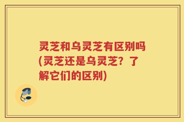 灵芝和乌灵芝有区别吗(灵芝还是乌灵芝？了解它们的区别)