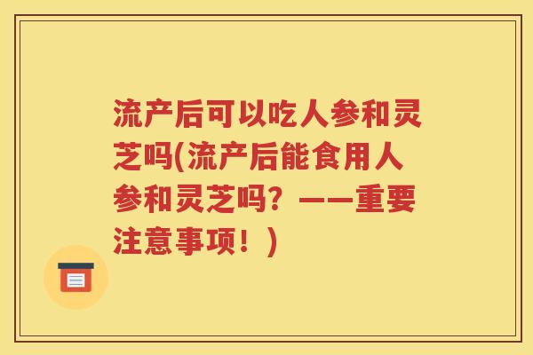 流产后可以吃人参和灵芝吗(流产后能食用人参和灵芝吗？——重要注意事项！)
