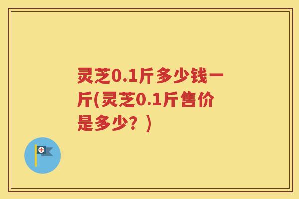 灵芝0.1斤多少钱一斤(灵芝0.1斤售价是多少?) 灵芝0.1斤多少钱一斤(灵芝0.1斤售价是多少?)