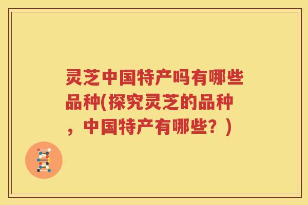 灵芝中国特产吗有哪些品种(探究灵芝的品种，中国特产有哪些？)