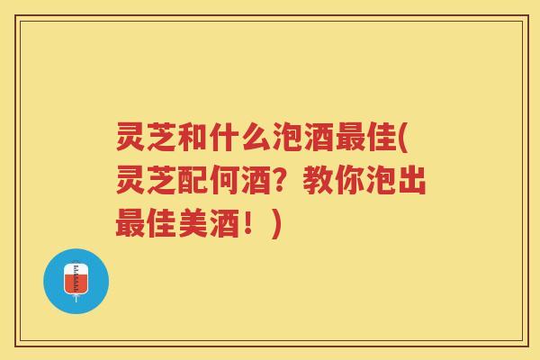灵芝和什么泡酒佳(灵芝配何酒?教你泡出佳美酒!) 灵芝和什么泡酒佳(灵芝配何酒?教你泡出佳美酒!)