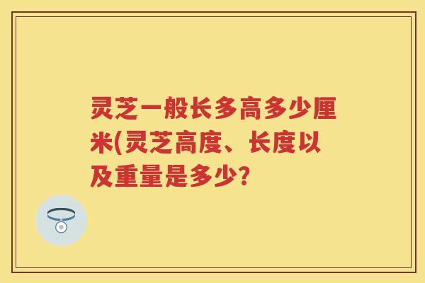 灵芝一般长多高多少厘米(灵芝高度、长度以及重量是多少？