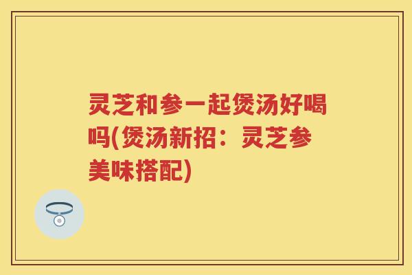 灵芝和参一起煲汤好喝吗(煲汤新招：灵芝参美味搭配)