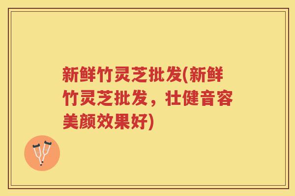新鲜竹灵芝批发(新鲜竹灵芝批发，壮健音容美颜效果好)