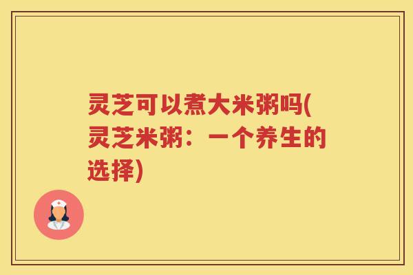 灵芝可以煮大米粥吗(灵芝米粥：一个养生的选择)
