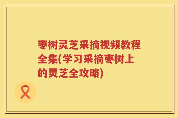枣树灵芝采摘视频教程全集(学习采摘枣树上的灵芝全攻略) 枣树灵芝采摘视频教程全集(学习采摘枣树上的灵芝全攻略)