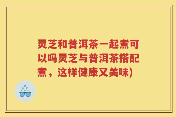 灵芝和普洱茶一起煮可以吗灵芝与普洱茶搭配煮，这样健康又美味)