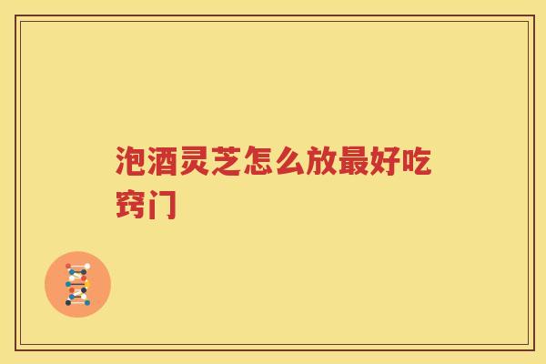 泡酒灵芝怎么放好吃窍门 泡酒灵芝怎么放好吃窍门