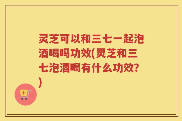 灵芝可以和三七一起泡酒喝吗功效(灵芝和三七泡酒喝有什么功效？)