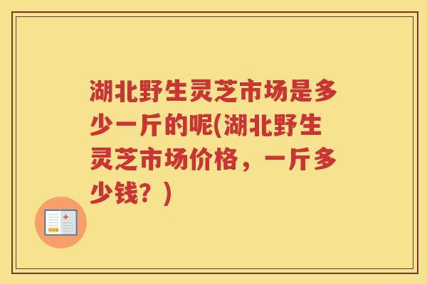 湖北野生灵芝市场是多少一斤的呢(湖北野生灵芝市场价格,一斤多少钱?) 湖北野生灵芝市场是多少一斤的呢(湖北野生灵芝市场价格,一斤多少钱?)