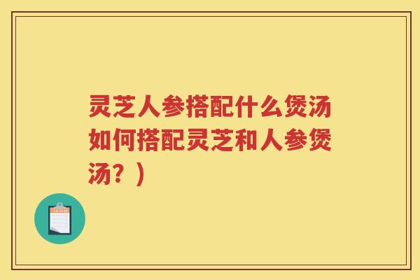 灵芝人参搭配什么煲汤如何搭配灵芝和人参煲汤?) 灵芝人参搭配什么煲汤如何搭配灵芝和人参煲汤?)
