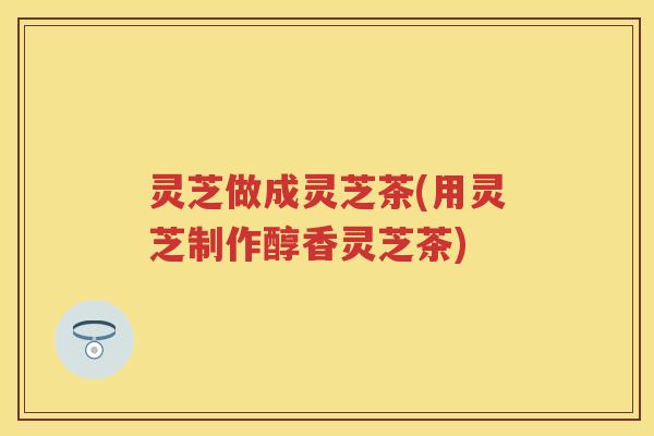 灵芝做成灵芝茶(用灵芝制作醇香灵芝茶)