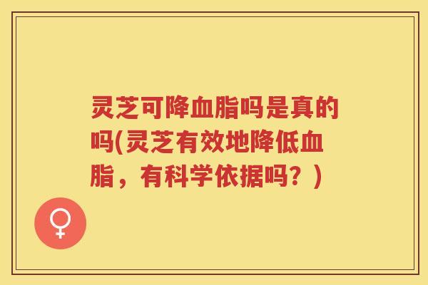 灵芝可降吗是真的吗(灵芝有效地降低，有科学依据吗？)