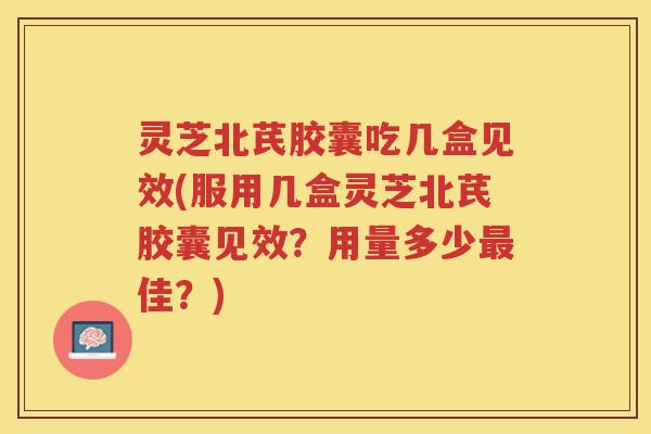 灵芝北芪胶囊吃几盒见效(服用几盒灵芝北芪胶囊见效？用量多少佳？)