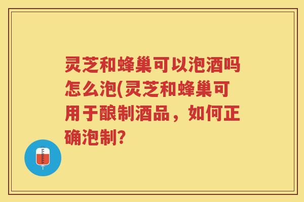 灵芝和蜂巢可以泡酒吗怎么泡(灵芝和蜂巢可用于酿制酒品,如何正确泡制? 灵芝和蜂巢可以泡酒吗怎么泡(灵芝和蜂巢可用于酿制酒品,如何正确泡制?