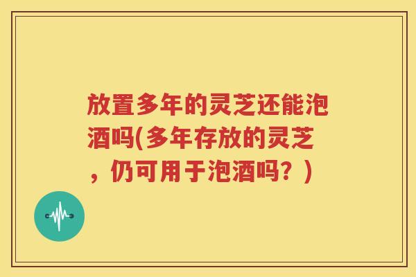 放置多年的灵芝还能泡酒吗(多年存放的灵芝，仍可用于泡酒吗？)