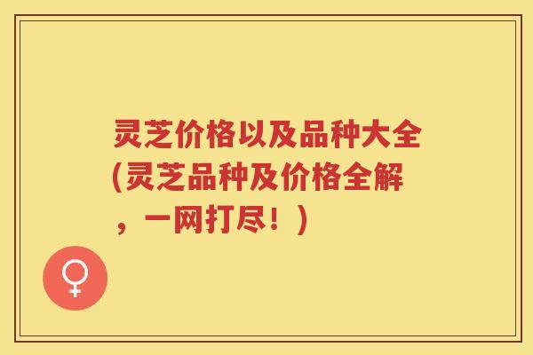 灵芝价格以及品种大全(灵芝品种及价格全解，一网打尽！)