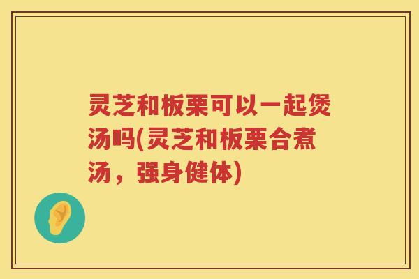 灵芝和板栗可以一起煲汤吗(灵芝和板栗合煮汤，强身健体)