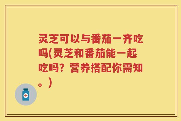 灵芝可以与番茄一齐吃吗(灵芝和番茄能一起吃吗？营养搭配你需知。)