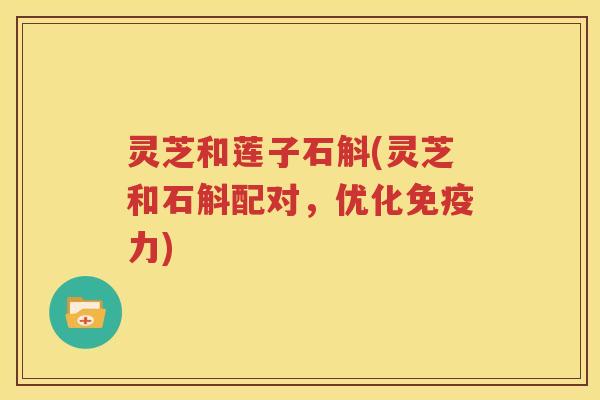 灵芝和莲子石斛(灵芝和石斛配对，优化免疫力)