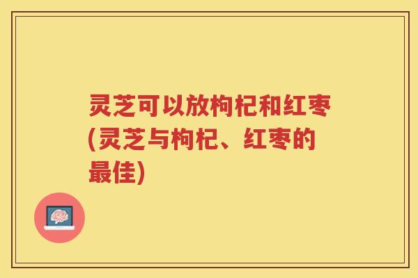 灵芝可以放枸杞和红枣(灵芝与枸杞、红枣的佳)
