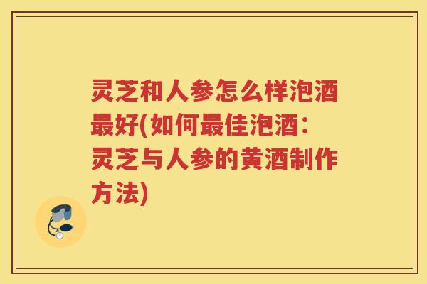 灵芝和人参怎么样泡酒好(如何佳泡酒：灵芝与人参的黄酒制作方法)