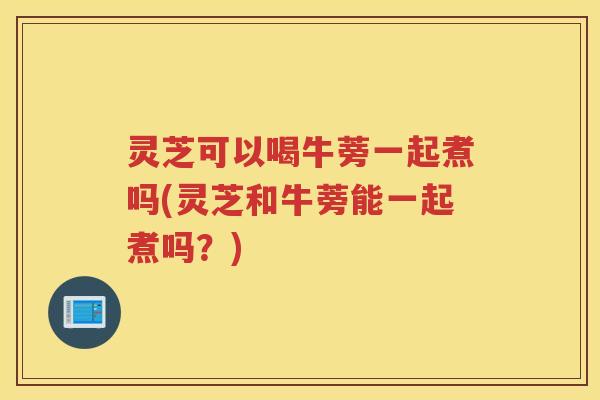 灵芝可以喝牛蒡一起煮吗(灵芝和牛蒡能一起煮吗？)