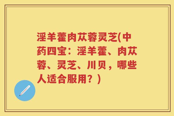 淫羊藿肉苁蓉灵芝(四宝：淫羊藿、肉苁蓉、灵芝、川贝，哪些人适合服用？)