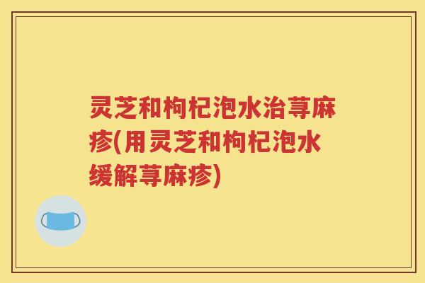 灵芝和枸杞泡水荨麻疹(用灵芝和枸杞泡水缓解荨麻疹)