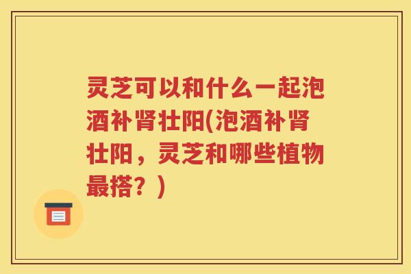 灵芝可以和什么一起泡酒补壮阳(泡酒补壮阳，灵芝和哪些植物搭？)
