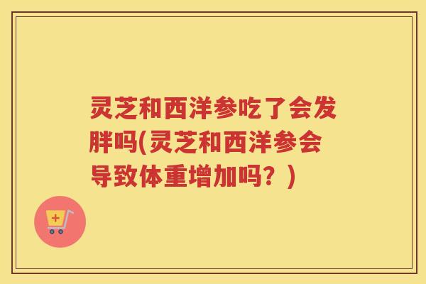 灵芝和西洋参吃了会发胖吗(灵芝和西洋参会导致体重增加吗？)
