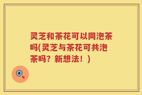 灵芝和茶花可以同泡茶吗(灵芝与茶花可共泡茶吗？新想法！)