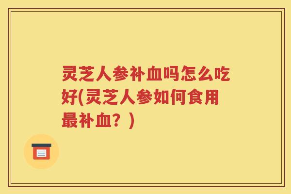灵芝人参补吗怎么吃好(灵芝人参如何食用补?) 灵芝人参补吗怎么吃好(灵芝人参如何食用补?)
