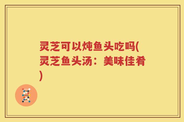 灵芝可以炖鱼头吃吗(灵芝鱼头汤:美味佳肴) 灵芝可以炖鱼头吃吗(灵芝鱼头汤:美味佳肴)