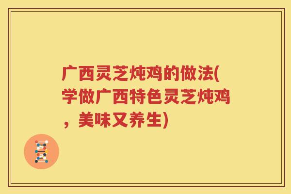 广西灵芝炖鸡的做法(学做广西特色灵芝炖鸡,美味又养生) 广西灵芝炖鸡的做法(学做广西特色灵芝炖鸡,美味又养生)
