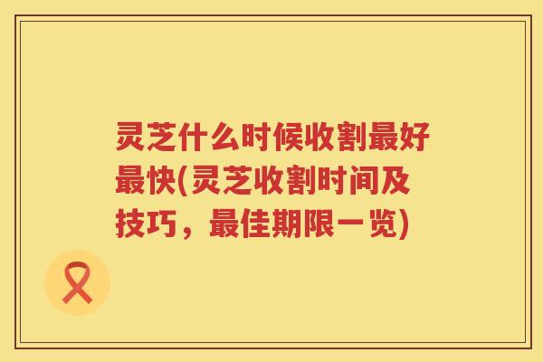 灵芝什么时候收割好快(灵芝收割时间及技巧,佳期限一览) 灵芝什么时候收割好快(灵芝收割时间及技巧,佳期限一览)