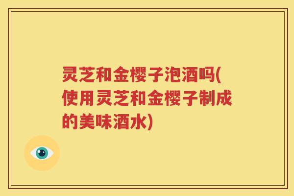 灵芝和金樱子泡酒吗(使用灵芝和金樱子制成的美味酒水)