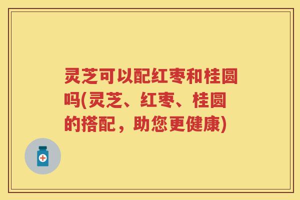 灵芝可以配红枣和桂圆吗(灵芝、红枣、桂圆的搭配,助您更健康) 灵芝可以配红枣和桂圆吗(灵芝、红枣、桂圆的搭配,助您更健康)