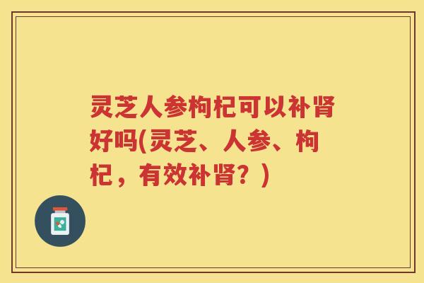 灵芝人参枸杞可以补好吗(灵芝、人参、枸杞，有效补？)