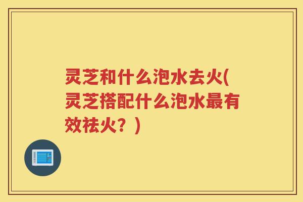 灵芝和什么泡水去火(灵芝搭配什么泡水有效祛火?) 灵芝和什么泡水去火(灵芝搭配什么泡水有效祛火?)