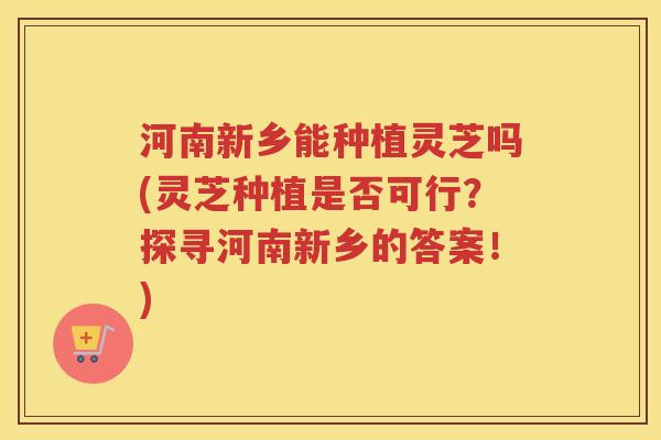 河南新乡能种植灵芝吗(灵芝种植是否可行？探寻河南新乡的答案！)