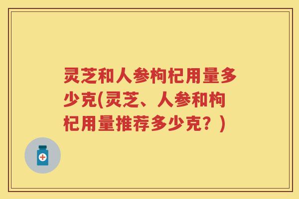 灵芝和人参枸杞用量多少克(灵芝、人参和枸杞用量推荐多少克?) 灵芝和人参枸杞用量多少克(灵芝、人参和枸杞用量推荐多少克?)