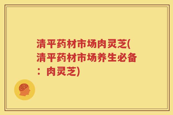 清平药材市场肉灵芝(清平药材市场养生必备:肉灵芝) 清平药材市场肉灵芝(清平药材市场养生必备:肉灵芝)