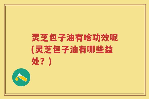 灵芝包子油有啥功效呢(灵芝包子油有哪些益处？)