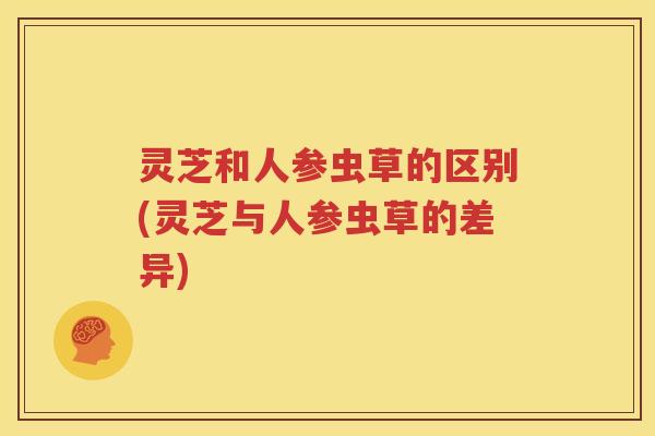 灵芝和人参虫草的区别(灵芝与人参虫草的差异)