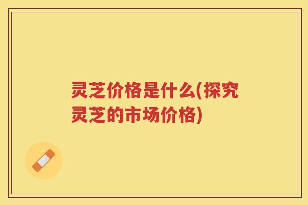 灵芝价格是什么(探究灵芝的市场价格)