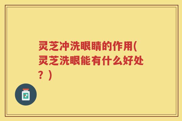 灵芝冲洗眼睛的作用(灵芝洗眼能有什么好处?) 灵芝冲洗眼睛的作用(灵芝洗眼能有什么好处?)