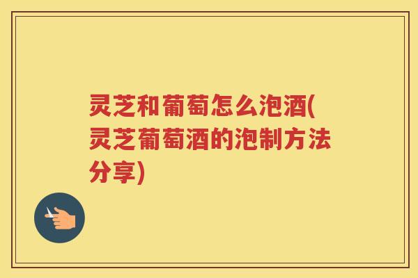 灵芝和葡萄怎么泡酒(灵芝葡萄酒的泡制方法分享)
