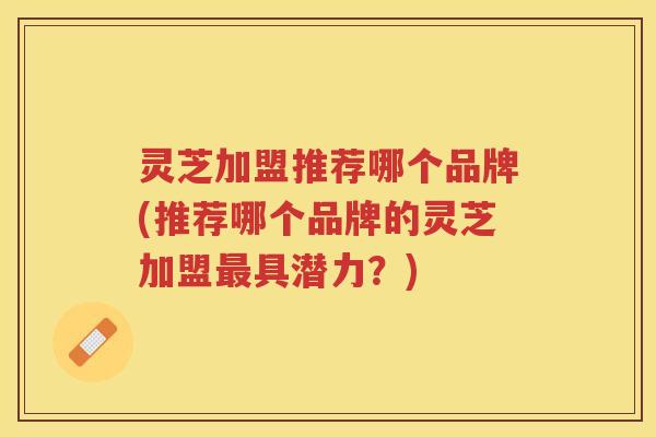 灵芝加盟推荐哪个品牌(推荐哪个品牌的灵芝加盟具潜力？)